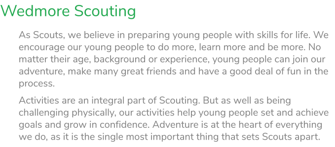 Wedmore Scouting As Scouts, we believe in preparing young people with skills for life. We encourage our young people to do more, learn more and be more. No matter their age, background or experience, young people can join our adventure, make many great friends and have a good deal of fun in the process. Activities are an integral part of Scouting. But as well as being challenging physically, our activities help young people set and achieve goals and grow in confidence. Adventure is at the heart of everything we do, as it is the single most important thing that sets Scouts apart.